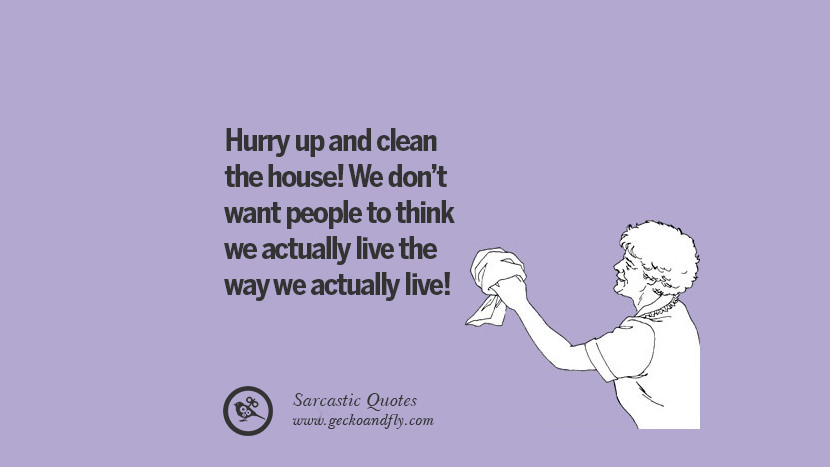 Hurry up and clean the house! They don't want people to think they actually live the way they actually live!