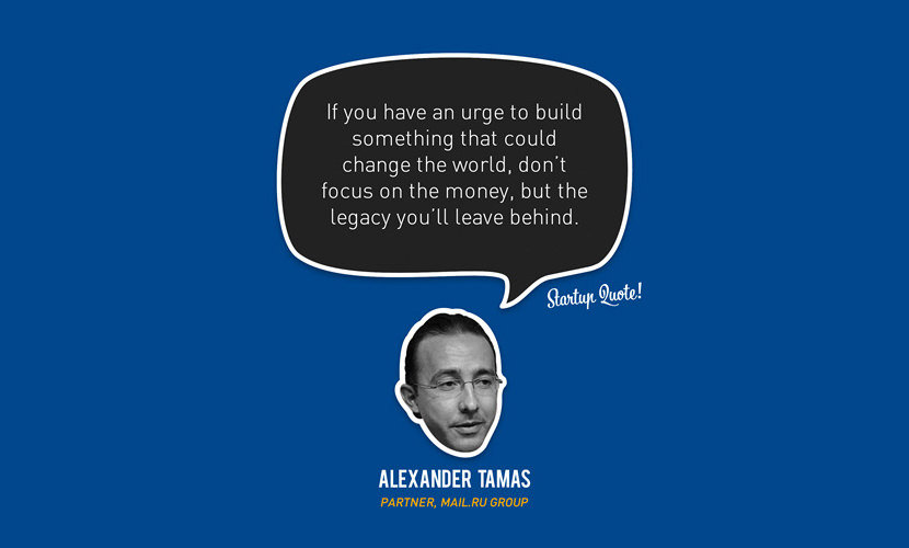 If you have an urge to build something that could change the world, don’t focus on the money, but the legacy you’ll leave behind. – Alexander Tamas