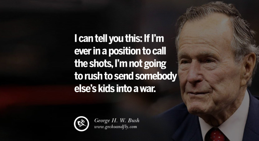 George H.W. Bush Quotes I can tell you this: If I'm ever in a position to call the shots, I'm not going to rush to send somebody else's kids into a war.