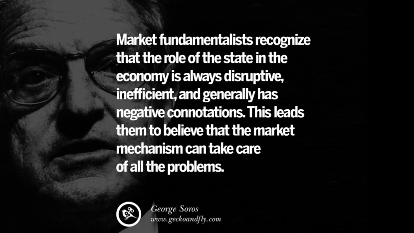 Market fundamentalists recognize that the role of the state in the economy is always disruptive, inefficient, and generally has negative connotations. This leads them to believe that the market mechanism can take care of all the problems. Quote by George Soros