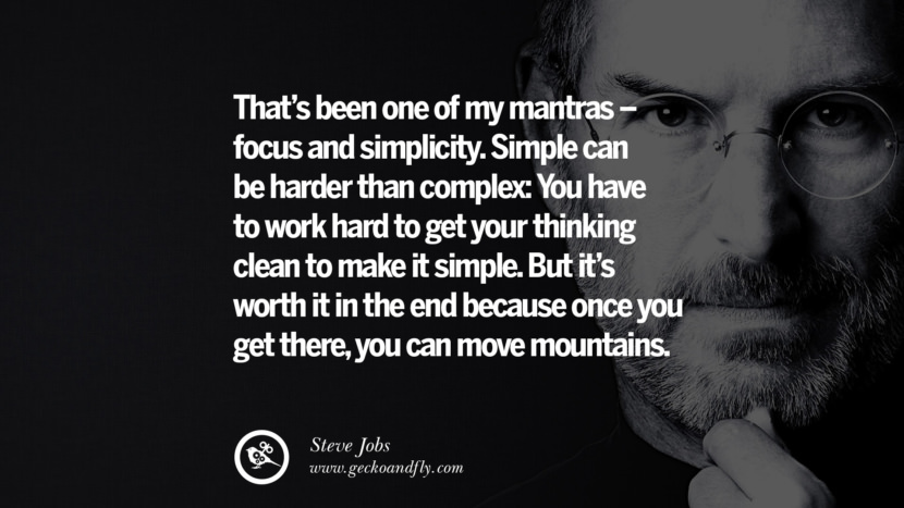 That's been one of my mantras - focus and simplicity. Simple can be harder than complex: You have to work hard to get your thinking clean to make it simple. But it's worth it in the end because once you get there, you can move mountains. Quotes by Steve Jobs