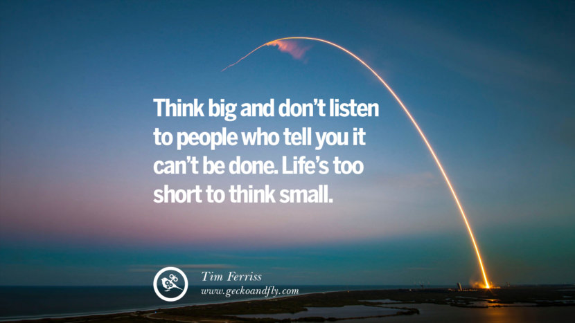 THINK BIG AND DON'T LISTEN TO PEOPLE WHO TELL YOU IT CAN'T BE DONE. LIFE'S TOO SHORT TO THINK SMALL. - Tim Ferriss