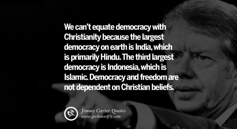 We can't equate democracy with Christianity because the largest democracy on earth is India, which is primarily Hindu. The third largest democracy is Indonesia, which is Islamic. Democracy and freedom are not dependent on Christian beliefs. Quote by Jimmy Carter