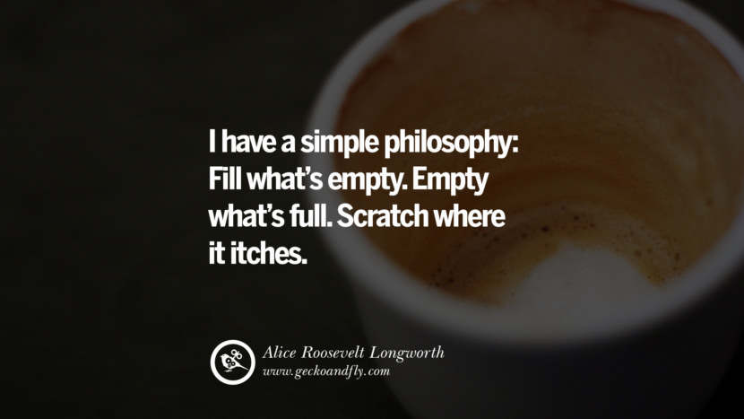 I have a simple philosophy: Fill what's empty. Empty what's full. Scratch where it itches. - Alice Roosevelt Longworth