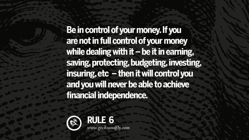 Be in control of your money. If you are not in full control of your money while dealing with it - be it in earning, saving, protecting, budgeting, investing, insuring, etc. - then it will control you and you will never be able to achieve financial independence.