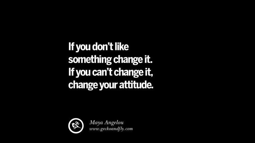 If you don't like something, change it. If you can't change it, change your attitude. - Maya Angelou