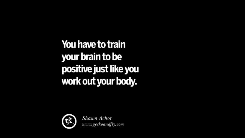 You have to train your brain to be positive just like you work out your body. - Shawn Achor