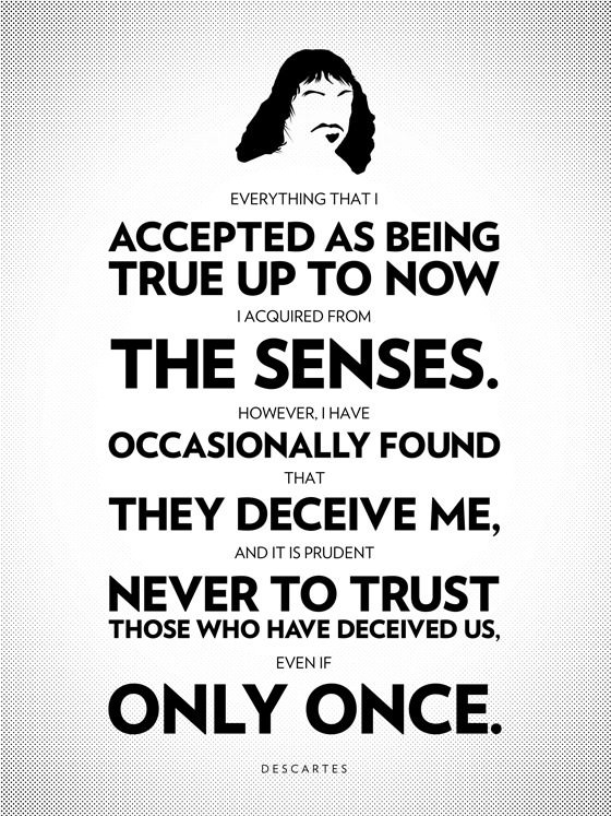 Everything that I accepted as being true up to now I acquired from the sense or through the senses. However, I have occasionally found that they deceive me, and it is prudent never to trust those who have deceived us, even if only once. - Rene Descartes