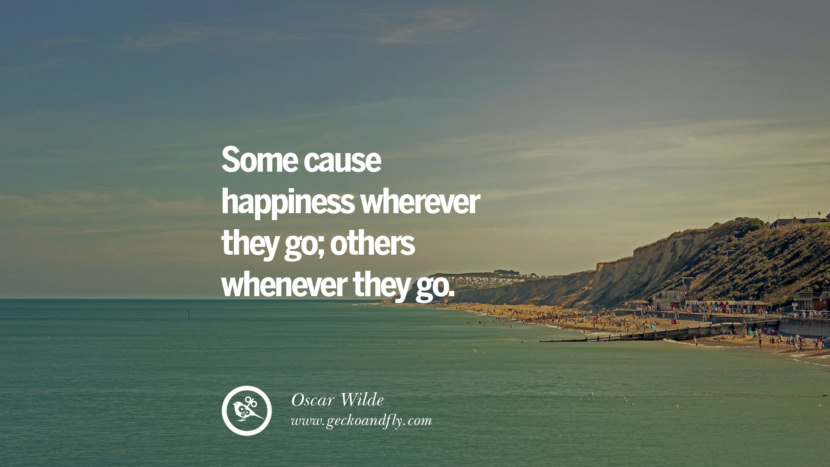 Some cause happiness wherever they go; others whenever they go. - Oscar Wilde