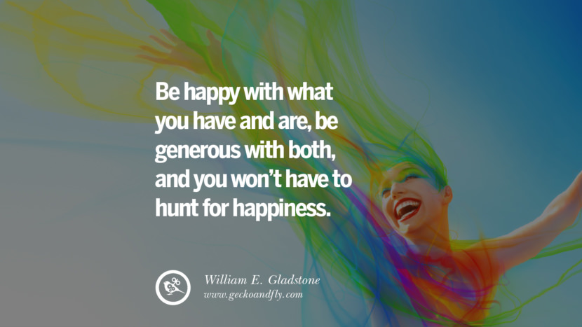 Be happy with what you have and are, be generous with both, and you won't have to hunt for happiness. - William E. Gladstone