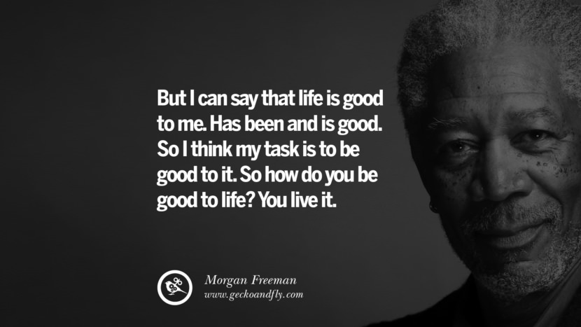 But I can say that life is good to me. Has been and is good. So I think my task is to be good to it. So how do you be good to life? You live it. Quote by Morgan Freeman