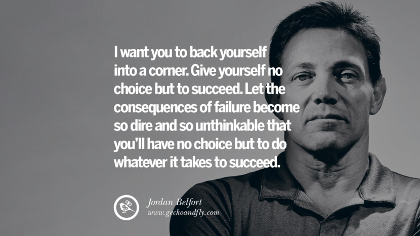 I want you to back yourself into a corner. Give yourself no choice but to succeed. Let the consequences of failure become so dire and so unthinkable that you’ll have no choice but to do whatever it takes to succeed. Quote by Jordan Belfort
