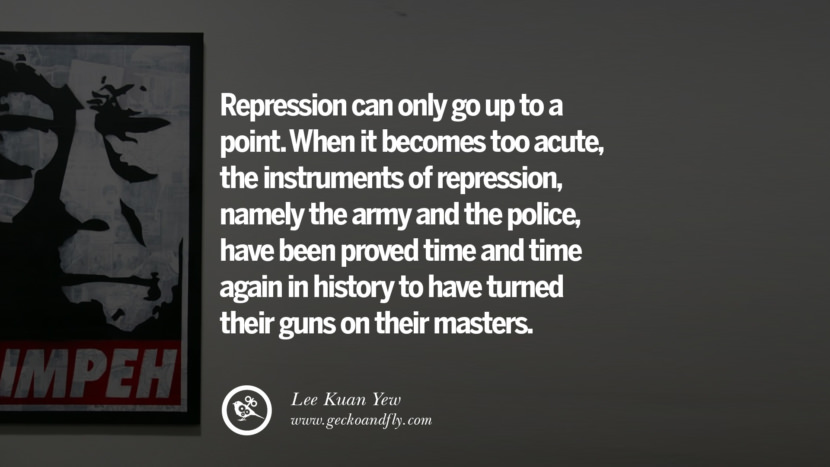 When it becomes too acute, the instruments of repression, namely the army and the police, have been proved time and time again in history to have turned their guns on their masters. Quote by Lee Kuan Yew