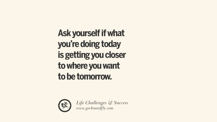 Ask yourself if what you’re doing today is getting you closer to where you want to be tomorrow.