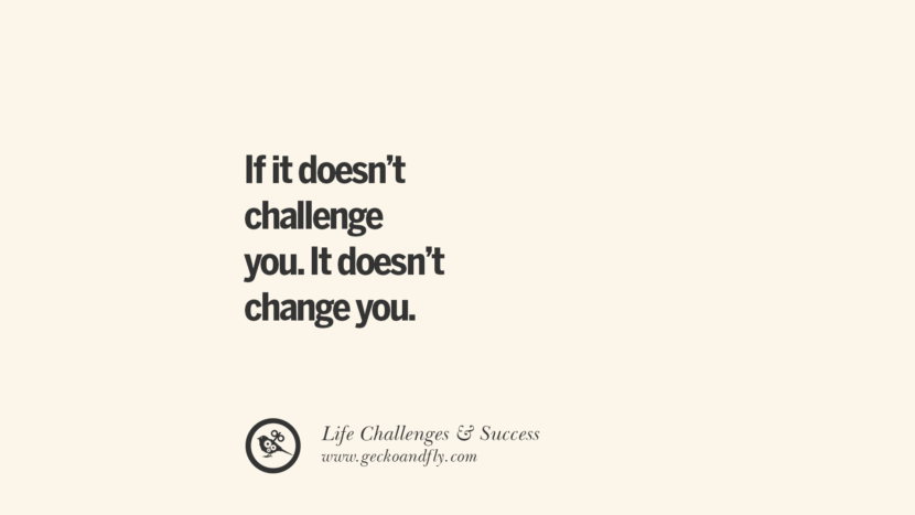 If it doesn’t challenge you. It doesn’t change you.