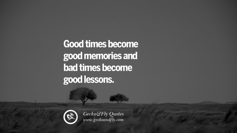 Good times become good memories and bad times become good lessons.