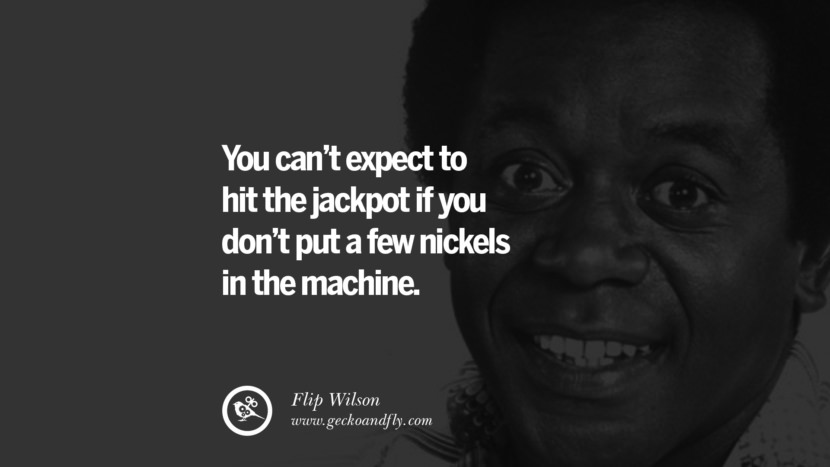 You can’t expect to hit the jackpot if you don’t put a few nickels in the machine. - Flip Wilson