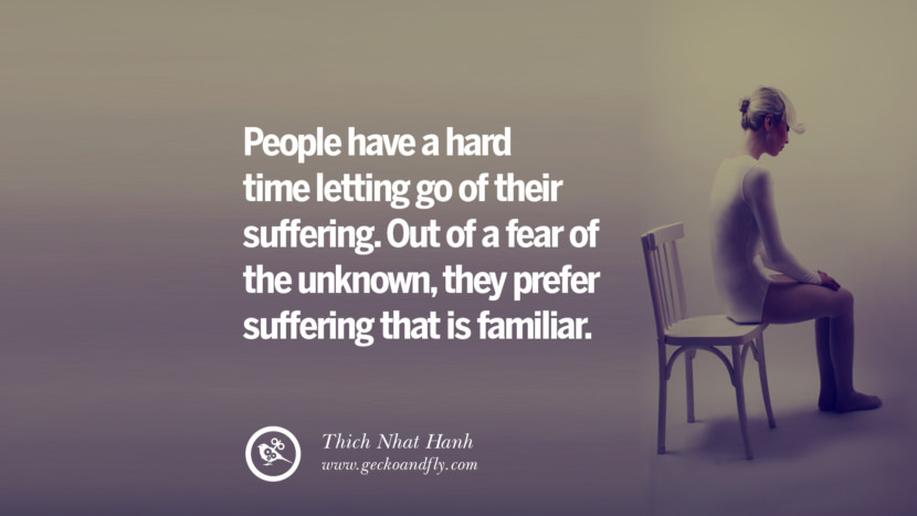 People have a hard time letting go of their suffering. Out of a fear of the unknown, they prefer suffering that is familiar. - Thich Nhat Hanh