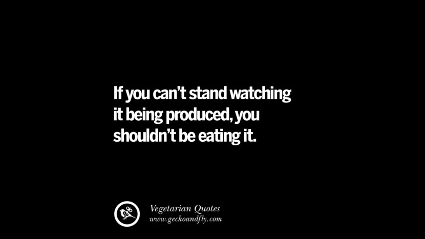 If you can't stand watching it being produced, you shouldn't be eating it. - Unknown