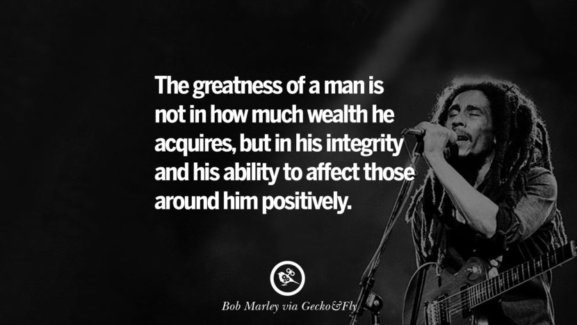 The greatness of a man is not in how much wealth he acquires, but in his integrity and his ability to affect those around him positively. Quote by Bob Marley