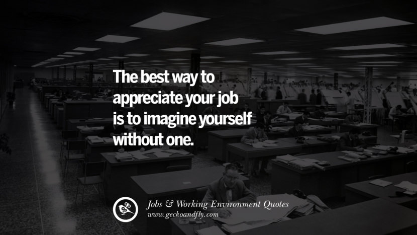 The best way to appreciate your job is to imagine yourself without one.
