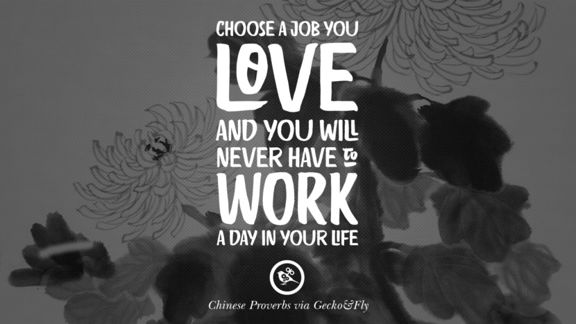 Choose a job you love and you will never have to work a day in your life.