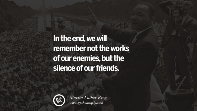 In the end, they will remember not the works of their enemies, but the silence of their friends. Quote by Marin Luther King