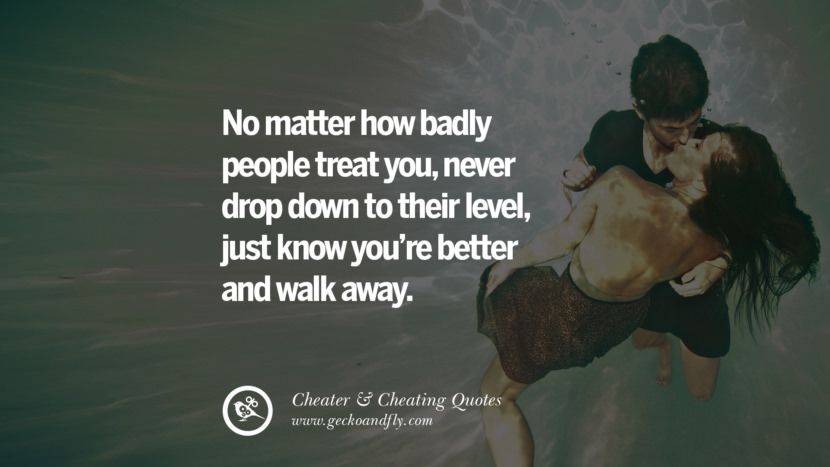 No matter how badly people treat you, never drop down to their level, just know you're better and walk away.