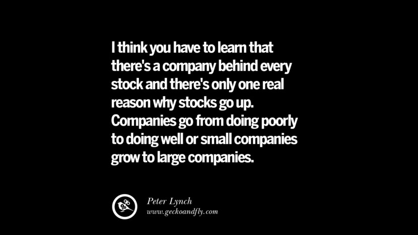 I think you have to learn that there's a company behind every stock and there's only one real reason why stocks go up. Companies go from doing poorly to doing well or small companies grow to large companies. – Peter Lynch