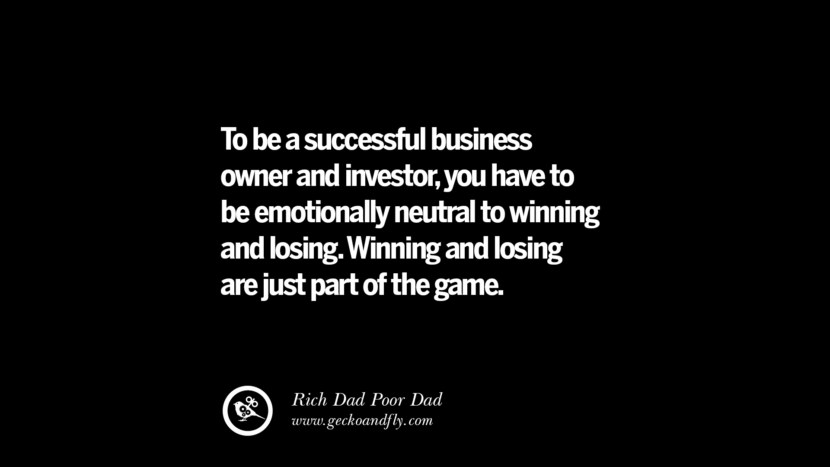 To be a successful business owner and investor, you have to be emotionally neutral to winning and losing. Winning and losing are just part of the game. – Rich Dad