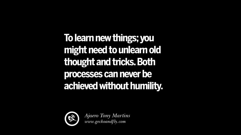 To learn new things; you might need to unlearn old thought and tricks. Both processes can never be achieved without humility. – Ajaero Tony Martins