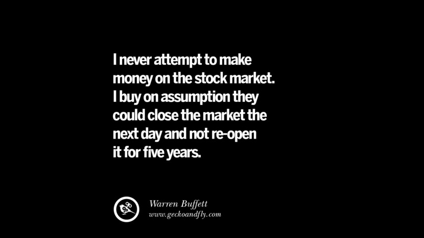 I never attempt to make money on the stock market. I buy on assumption they could close the market the next day and not re-open it for five years. - Warren Buffett