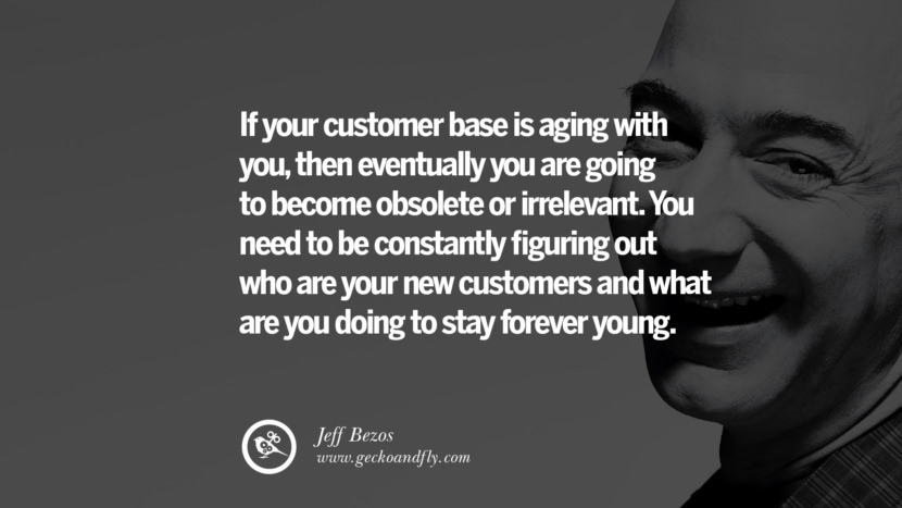 If your customer base is aging with you, then eventually you are going to become obsolete or irrelevant. You need to be constantly figuring out who are your new customers and what are you doing to stay forever young. Quotes by Jeff Bezos