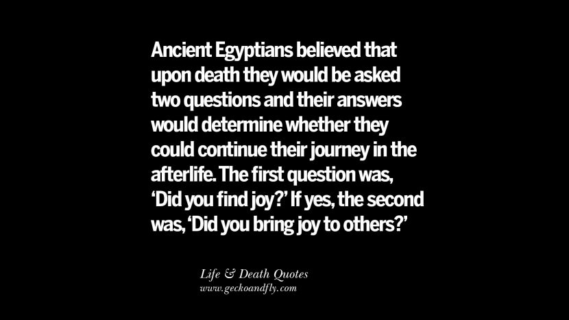 Ancient Egyptians believed that upon death they would be asked two questions and their answers would determine whether they could continue their journey in the afterlife. The first question was, 'Did you find joy?' If yes, the second was, 'Did you bring joy to others?'