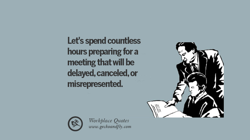 Let's spend countless hours preparing for a meeting that will be delayed, canceled, or misrepresented.