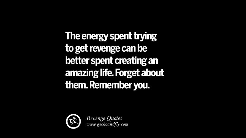 The energy spent trying to get revenge can be better spent creating an amazing life. Forget about them. Remember you.