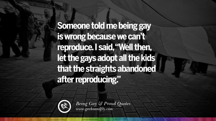 Someone told me being gay is wrong because they can't reproduce. I said, Well then, let the gays adopt all the kids that the straights abandoned after reproducing.