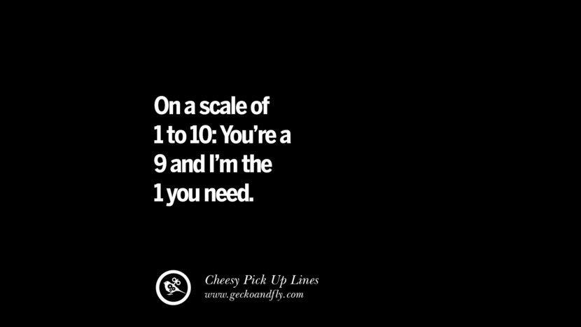 On a scale of 1 to 10; You're a 9 and I'm the 1 you need.