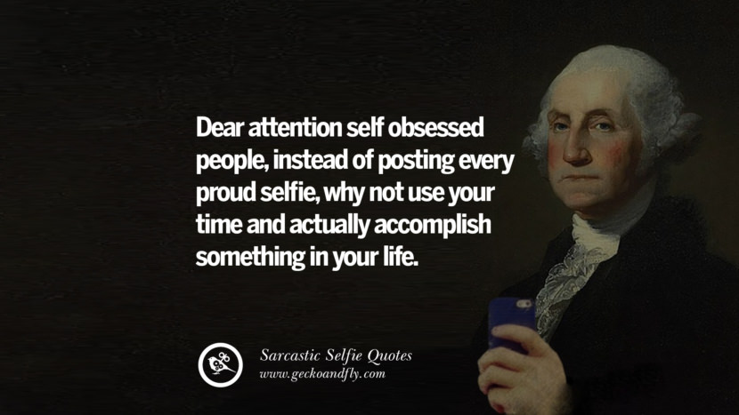 Dear attention self obsessed people, instead of posting every proud selfie, why not use your time and actually accomplish something in your life.