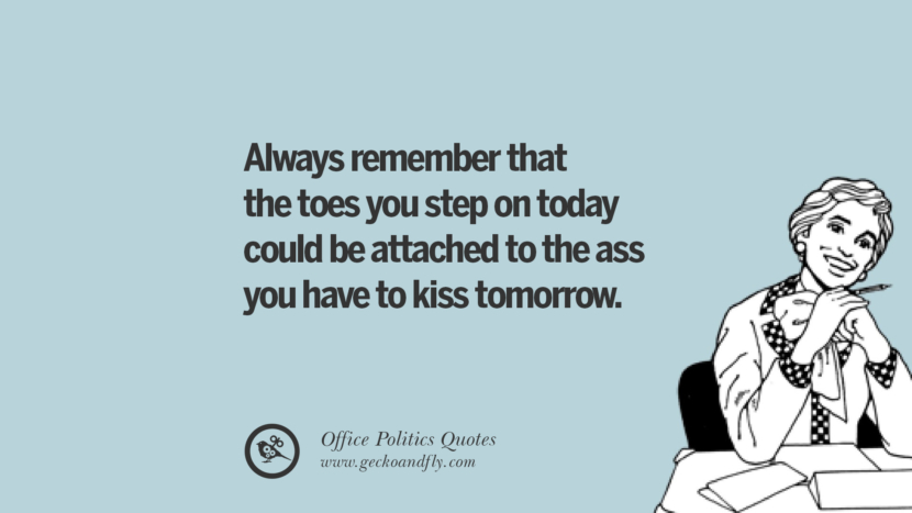 Always remember that the toes you step on today could be attached to the ass you have kiss tomorrow.