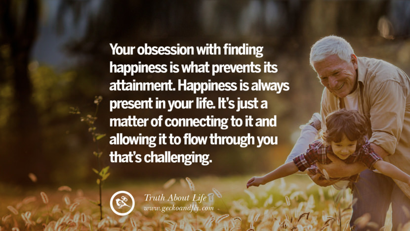 Your obsession with finding happiness is what prevents its attainment. Happiness is always present in your life. It's just a matter of connecting to it and allowing it to flow through you that's challenging.