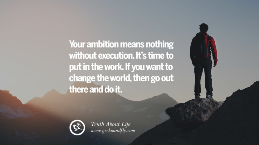 Your ambition means nothing without execution. It's time to put in the work. If you want to change the world, then go out there and do it.