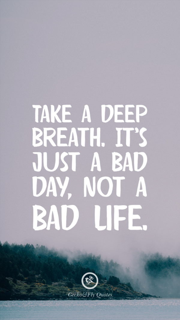 Take a deep breath. It's just a bad day, not a bad life.