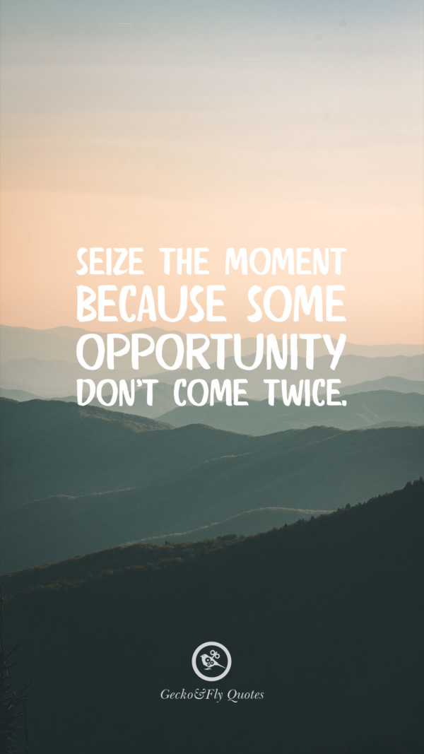 Seize the moment because some opportunity don’t come twice.
