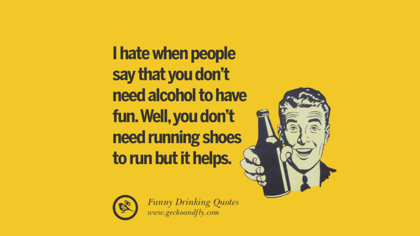 I hate when people say that you don't need alcohol to have fun. Well, you don't need running shoes to run but it helps.