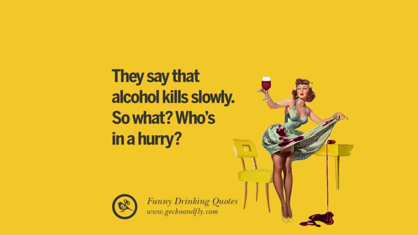 They say that alcohol kills slowly. So what? Who's in a hurry?