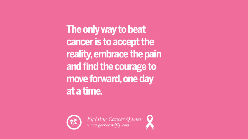 The only way to beat cancer is to accept the reality, embrace the pain and find the courage to move forward, one day at a time.