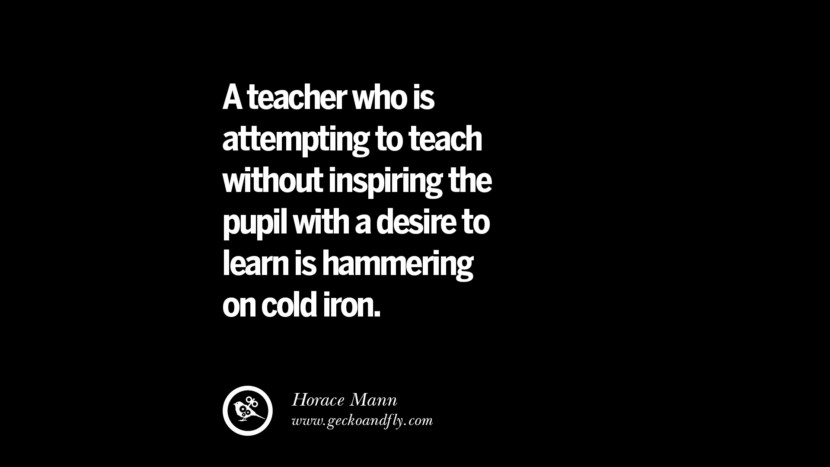 A teacher who is attempting to teach without inspiring the pupil with a desire to learn is hammering on cold iron. - Horace Mann