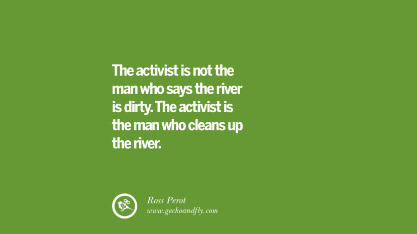 The activist is not the man who says the river is dirty. The activist is the man who cleans up the river. – Ross Perot