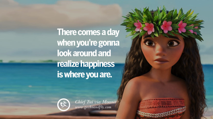 There comes a day when you're gonna look around and realize happiness is where you are. - Chief Tui, Moana